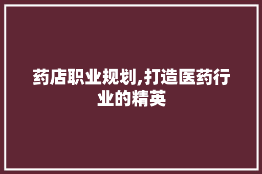 药店职业规划,打造医药行业的精英