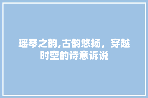 瑶琴之韵,古韵悠扬，穿越时空的诗意诉说