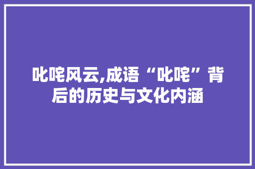 叱咤风云,成语“叱咤”背后的历史与文化内涵 汉字拼音