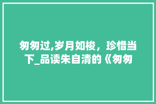 匆匆过,岁月如梭，珍惜当下_品读朱自清的《匆匆