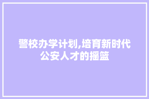警校办学计划,培育新时代公安人才的摇篮