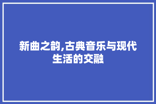 新曲之韵,古典音乐与现代生活的交融
