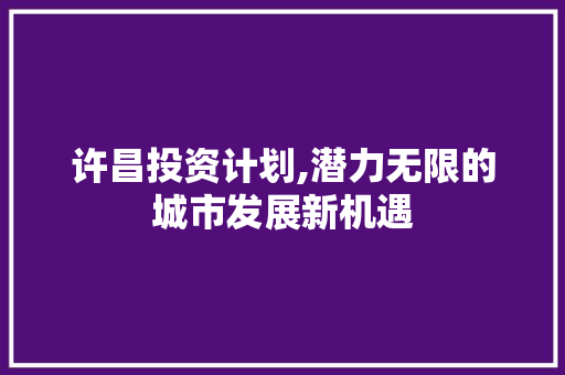 许昌投资计划,潜力无限的城市发展新机遇