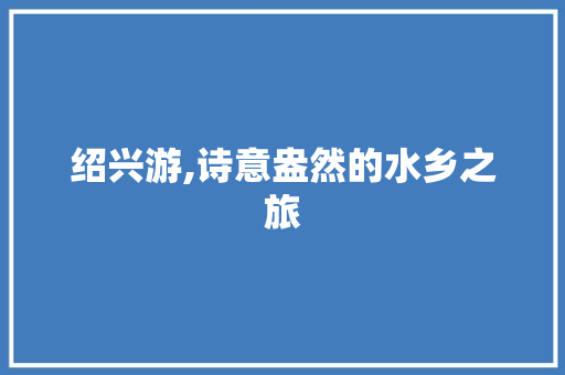 绍兴游,诗意盎然的水乡之旅