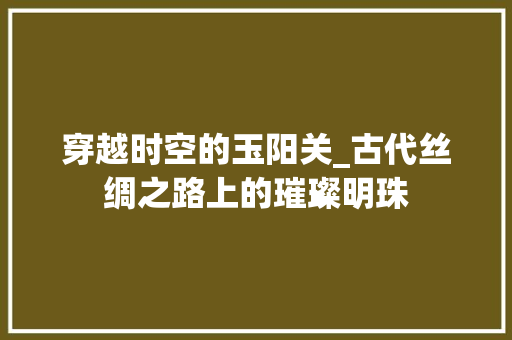 穿越时空的玉阳关_古代丝绸之路上的璀璨明珠