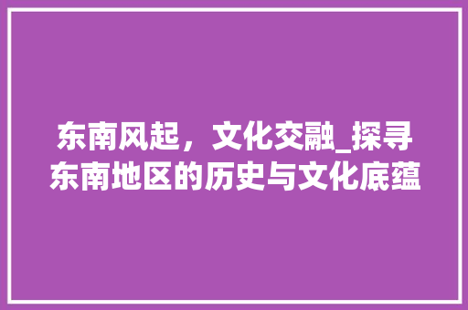 东南风起，文化交融_探寻东南地区的历史与文化底蕴
