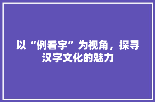 以“例看字”为视角，探寻汉字文化的魅力