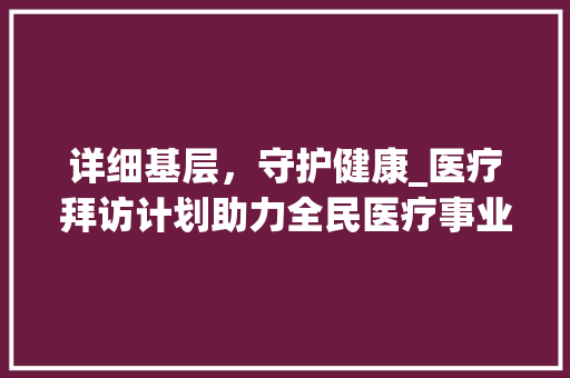 详细基层，守护健康_医疗拜访计划助力全民医疗事业发展