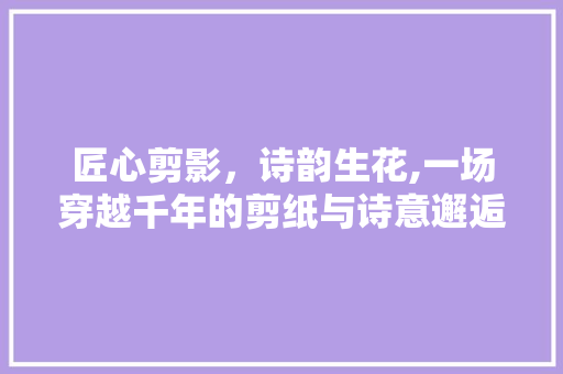 匠心剪影，诗韵生花,一场穿越千年的剪纸与诗意邂逅