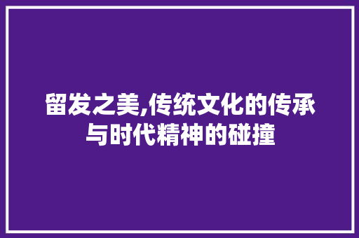 留发之美,传统文化的传承与时代精神的碰撞