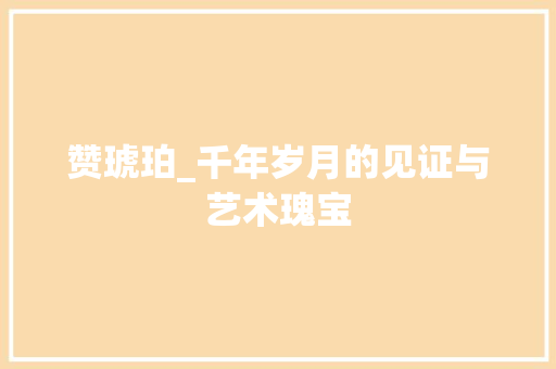 赞琥珀_千年岁月的见证与艺术瑰宝 反义词汇
