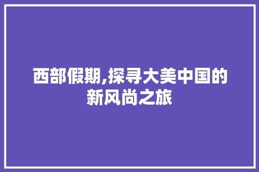 西部假期,探寻大美中国的新风尚之旅