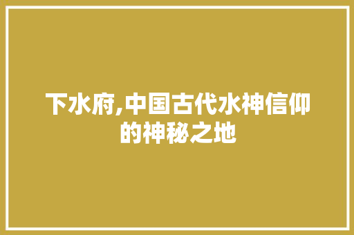 下水府,中国古代水神信仰的神秘之地
