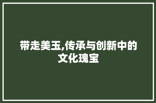 带走美玉,传承与创新中的文化瑰宝