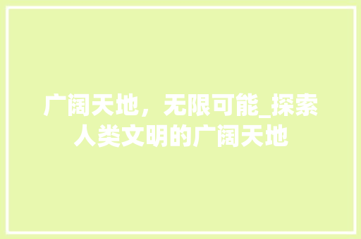 广阔天地，无限可能_探索人类文明的广阔天地