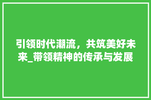 引领时代潮流，共筑美好未来_带领精神的传承与发展