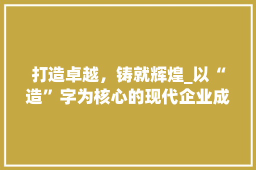 打造卓越，铸就辉煌_以“造”字为核心的现代企业成长之路