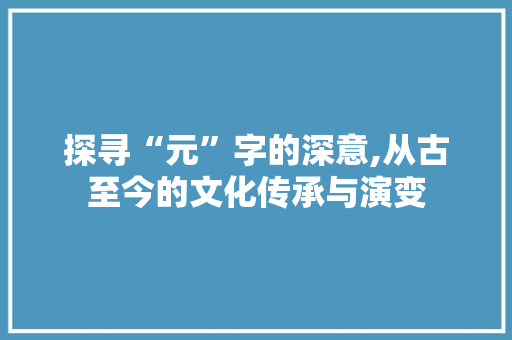 探寻“元”字的深意,从古至今的文化传承与演变