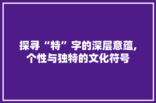 探寻“特”字的深层意蕴,个性与独特的文化符号