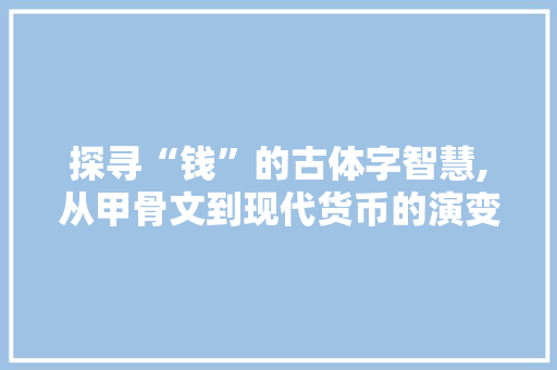 探寻“钱”的古体字智慧,从甲骨文到现代货币的演变