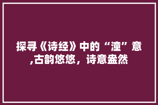 探寻《诗经》中的“潼”意,古韵悠悠，诗意盎然