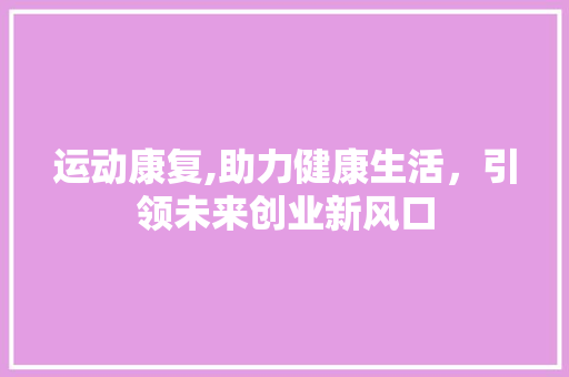 运动康复,助力健康生活，引领未来创业新风口
