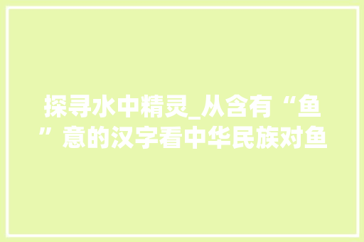 探寻水中精灵_从含有“鱼”意的汉字看中华民族对鱼的美好情感