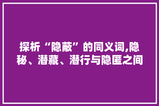 探析“隐蔽”的同义词,隐秘、潜藏、潜行与隐匿之间的微妙区别