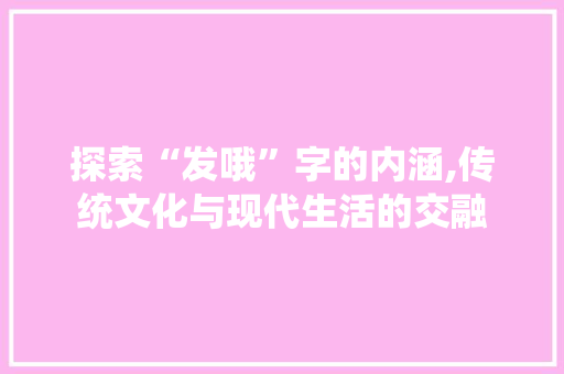 探索“发哦”字的内涵,传统文化与现代生活的交融
