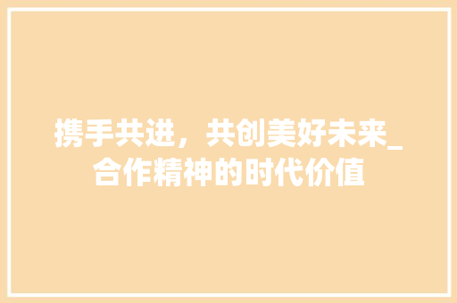 携手共进，共创美好未来_合作精神的时代价值