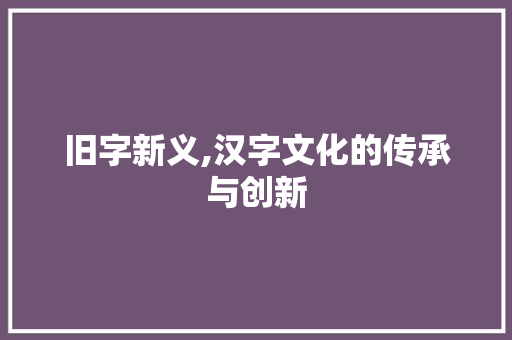 旧字新义,汉字文化的传承与创新