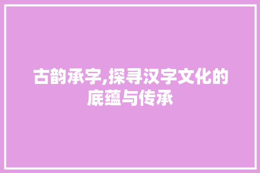 古韵承字,探寻汉字文化的底蕴与传承