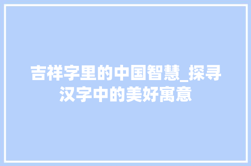 吉祥字里的中国智慧_探寻汉字中的美好寓意