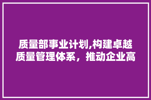 质量部事业计划,构建卓越质量管理体系，推动企业高质量发展