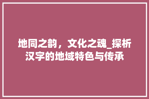 地同之韵，文化之魂_探析汉字的地域特色与传承