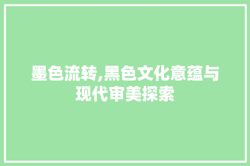 墨色流转,黑色文化意蕴与现代审美探索