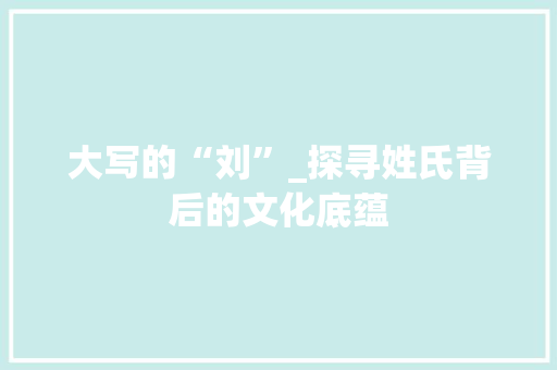 大写的“刘”_探寻姓氏背后的文化底蕴