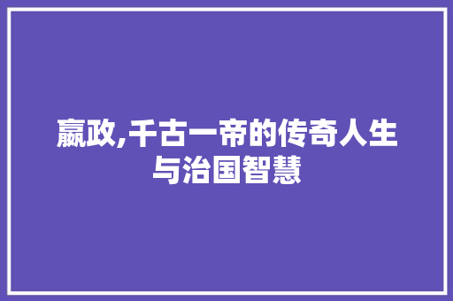 嬴政,千古一帝的传奇人生与治国智慧
