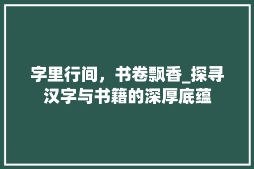 字里行间，书卷飘香_探寻汉字与书籍的深厚底蕴
