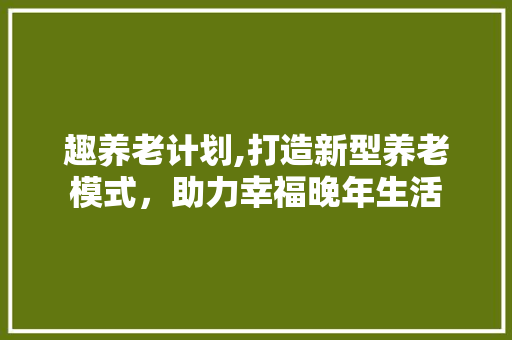 趣养老计划,打造新型养老模式，助力幸福晚年生活