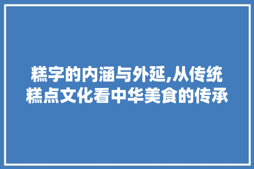 糕字的内涵与外延,从传统糕点文化看中华美食的传承与创新