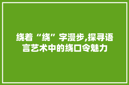 绕着“绕”字漫步,探寻语言艺术中的绕口令魅力
