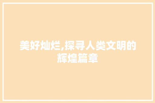 美好灿烂,探寻人类文明的辉煌篇章