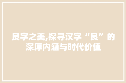 良字之美,探寻汉字“良”的深厚内涵与时代价值