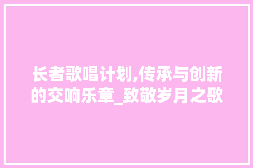 长者歌唱计划,传承与创新的交响乐章_致敬岁月之歌