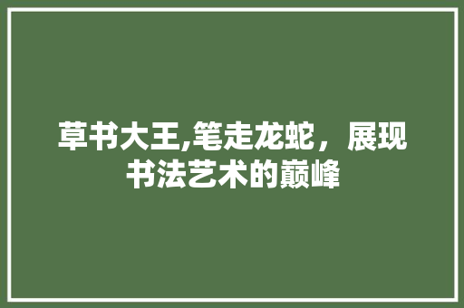 草书大王,笔走龙蛇，展现书法艺术的巅峰