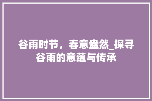 谷雨时节，春意盎然_探寻谷雨的意蕴与传承