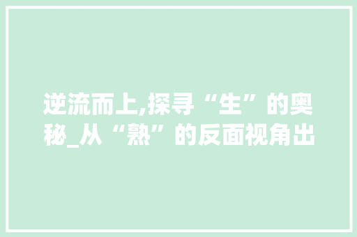 逆流而上,探寻“生”的奥秘_从“熟”的反面视角出发