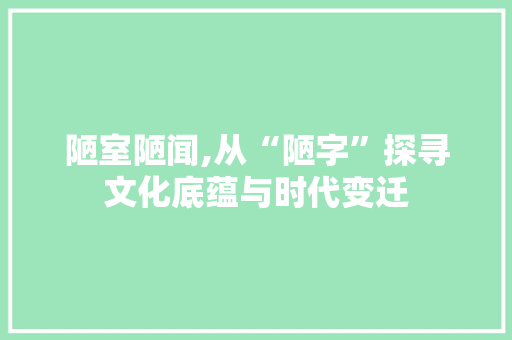陋室陋闻,从“陋字”探寻文化底蕴与时代变迁