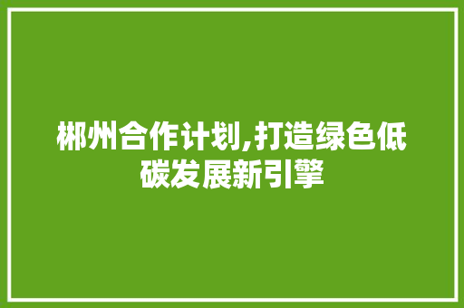 郴州合作计划,打造绿色低碳发展新引擎